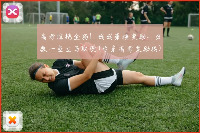 高考惊艳全场！妈妈豪横奖励，分数一查立马取现(母亲高考奖励我)