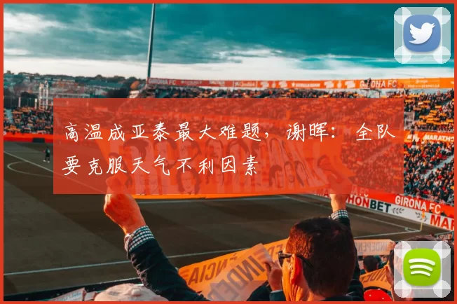 高温成亚泰最大难题，谢晖：全队要克服天气不利因素